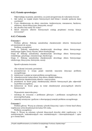 „Projekt współfinansowany ze środków Europejskiego Funduszu Społecznego”
56
4.4.2. Pytania sprawdzające
Odpowiadając na pytania, sprawdzisz, czy jesteś przygotowany do wykonania ćwiczeń.
1. Jaki wpływ na wygląd strojów historycznych miał klimat i stosunki społeczne danej
cywilizacji?
2. Czym charakteryzują się ubiory starożytne, średniowieczne, renesansowe, barokowe,
rokokowe, okresu klasycyzmu, historyzmu, secesji?
3. Jak określisz linie mody XX wieku?
4. Jakich motywów ubiorów historycznych szukają projektanci tworząc kreacje
nowoczesne?
4.4.3. Ćwiczenia
Ćwiczenie 1
Problem główny: Dokonaj samodzielnej charakterystyki ubiorów historycznych
od starożytności do secesji.
Problemy szczegółowe:
Grupa A: Dokonaj samodzielnej charakterystyki dowolnego ubioru historycznego:
starożytnego Egiptu, Grecji, Rzymu, ubioru bizantyjskiego.
Grupa B: Dokonaj samodzielnej charakterystyki dowolnego ubioru historycznego:
romańskiego, gotyckiego, renesansowego, barokowego.
Grupa C: Dokonaj samodzielnej charakterystyki dowolnego ubioru historycznego:
rokokowego, klasycyzmu, historyzmu, secesji.
Sposób wykonania ćwiczenia
Aby wykonać ćwiczenie, powinieneś:
1) przeanalizować w swojej grupie materiały nauczania dotyczące problemu
szczegółowego,
2) dyskutować w grupie na temat problemu szczegółowego,
3) scharakteryzować rodzaj ubioru, linię ubioru, dodatki zdobnicze,
4) skonsultować charakterystykę ubiorów z nauczycielem,
5) przedstawić na forum grupy charakterystykę ubiorów historycznych jako odpowiedź
na problem szczegółowy,
6) dyskutować na forum grupy na temat charakterystyk poszczególnych ubiorów
historycznych.
Wyposażenie stanowiska pracy
– instrukcja do ćwiczenia z problemem głównym i problemem szczegółowym dla
poszczególnych grup,
– materiały teoretyczne i graficzne z obowiązującej tematyki problemu szczegółowego.
Ćwiczenie 2
Problem główny: Wrysuj na schematy sylwetki klasycznej i opisz w formie haseł ubiory
współczesne od lat dwudziestych do końca XX wieku.
Problemy szczegółowe:
Grupa A: Wrysuj na schematy sylwetek klasycznych dowolny ubiór współczesny: z lat
sześćdziesiątych, siedemdziesiątych oraz osiemdziesiątych i dziewięćdziesiątych i opisz
go w formie haseł.
 