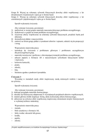 „Projekt współfinansowany ze środków Europejskiego Funduszu Społecznego”
57
Grupa B: Wrysuj na schematy sylwetek klasycznych dowolny ubiór współczesny: z lat
dwudziestych i trzydziestych i opisz go w formie haseł.
Grupa C: Wrysuj na schematy sylwetek klasycznych dowolny ubiór współczesny: z lat
czterdziestych i pięćdziesiątych i opisz go w formie haseł.
Sposób wykonania ćwiczenia
Aby wykonać ćwiczenie, powinieneś:
1) analizować w swojej grupie materiały nauczania dotyczące problemu szczegółowego,
2) dyskutować w grupie na temat problemu szczegółowego,
3) wrysować ubiory współczesne na schematy sylwetek klasycznych, przykleić hasła pod
ubiorami,
4) skonsultować plakat z nauczycielem,
5) omówić na forum grupy plakat z rysunkami ubiorów i opisami, odnieść się do propozycji
i uwag.
Wyposażenie stanowiska pracy
– instrukcja do ćwiczenia z problemem głównym i problemem szczegółowym
dla poszczególnych grup,
– materiały teoretyczne i graficzne z obowiązującej tematyki problemu szczegółowego,
– arkusze papieru o formacie A0 z narysowanymi sylwetkami klasycznymi kobiet
i mężczyzn,
– kolorowe karteczki,
– pisaki,
– ołówki,
– klej,
– literatura zgodna z punktem 6 poradnika.
Ćwiczenie 3
Wyszukaj w żurnalach mody ubiór inspirowany modą minionych wieków i narysuj
na sylwetce.
Sposób wykonania ćwiczenia
Aby wykonać ćwiczenie, powinieneś:
1) dokonać przeglądu materiału ilustracyjnego,
2) określić styl historyczny adaptowany w wyszukanych projektach ubiorów współczesnych,
3) znaleźć główne źródło inspiracji: formę, detal, kolorystykę ubioru historycznego,
4) odtworzyć na sylwetce ubiór współczesny inspirowany elementami strojów historycznych
w wybranej technice malarskiej.
Wyposażenie stanowiska pracy
– żurnale,
– blok rysunkowy o formacie A4,
– farby wodne: akwarele lub gwasz,
– kredki,
– pędzle,
– ołówki.
 