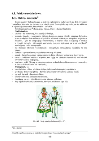 „Projekt współfinansowany ze środków Europejskiego Funduszu Społecznego”
59
4.5. Polskie stroje ludowe
4.5.1. Materiał nauczania23
Formy odzieży ludu polskiego są jednym z elementów zachowanych do dziś obyczajów
i sposobów ubierania się, zwłaszcza z okazji świąt. Szczególnie wyraźnie jest to widoczne
w rejonach podhalańskim, krakowskim i łowickim.
Górale zamieszkują Podhale, część Spisza, Orawę i Beskid Zachodni.
Strój górala to:
− koszula – ma haftowany, wykładany kołnierzyk,
− nogawice i portki – wykonane z białego domowego sukna, obcisłe, sięgające do kostek,
przez rozcięcie u dołu wchodzą na podbicie; zdobione kolorowym naszyciem nazywanym
parzenicą – jest to kompozycja ornamentalna, o zarysie serca z różyczką w środku,
w żywych barwach – niebieskiej, czerwonej, różowej; umieszcza się ją na „portkach”,
poniżej pasa, z obu stron przodu,
− pas skórzany zdobiony wyciskaniami i mosiężnymi sprzączkami; zakładany na linii
bioder,
− kierpce – kapcie skórzane, wyciskane we wzory sukienne,
− serdak – barani kożuszek z ciemnobrązowej skóry, zdobiony aplikacją ze skóry kozła,
− cucha – sukienna narzutka, wiązana pod szyją na kolorowe sznureczki lub wstążki;
używana w czasie niepogody,
− kapelusz – niski, filcowy, z szerokim rondem, na Podhalu zdobiony sznurem z muszelek,
w Beskidzie Zachodnim zaś – tasiemką.
Strój góralki to:
− koszula lniana – biała, zdobiona białym haftem na kołnierzyku i mankietach,
− spódnica z domowego płótna – barwnie drukowana w kwiatowe szerokie wzory,
− gorsecik i serdak – bogato zdobiony,
− chusta wierzchnia zarzucana na ramiona,
− chustka na głowę – żółta lub czerwona, wiązana pod szyją,
− buty z półcholewkami, sznurowane, na wysokim obcasie (rys. 62).
Rys. 62. Stroje górali podhalańskich [5, s. 97].
23
[5, s. 96-98]
 
