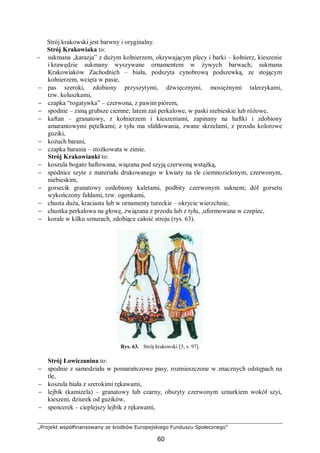 „Projekt współfinansowany ze środków Europejskiego Funduszu Społecznego”
60
Strój krakowski jest barwny i oryginalny.
Strój Krakowiaka to:
− sukmana „karazja” z dużym kołnierzem, okrywającym plecy i barki – kołnierz, kieszenie
i krawędzie sukmany wyszywane ornamentem w żywych barwach; sukmana
Krakowiaków Zachodnich – biała, podszyta cynobrową podszewką, ze stojącym
kołnierzem, wcięta w pasie,
− pas szeroki, zdobiony przyszytymi, dźwięcznymi, mosiężnymi talerzykami,
tzw. koluszkami,
− czapka “rogatywka” – czerwona, z pawim piórem,
− spodnie – zimą grubsze ciemne; latem zaś perkalowe, w paski niebieskie lub różowe,
− kaftan – granatowy, z kołnierzem i kieszeniami, zapinany na haftki i zdobiony
amarantowymi pętelkami; z tyłu ma sfałdowania, zwane skrzelami, z przodu kolorowe
guziki,
− kożuch barani,
− czapka barania – stożkowata w zimie.
Strój Krakowianki to:
− koszula bogato haftowana, wiązana pod szyją czerwoną wstążką,
− spódnice szyte z materiału drukowanego w kwiaty na tle ciemnozielonym, czerwonym,
niebieskim,
− gorsecik granatowy ozdobiony kaletami, podbity czerwonym suknem; dół gorsetu
wykończony fałdami, tzw. ogonkami,
− chusta duża, kraciasta lub w ornamenty tureckie – okrycie wierzchnie,
− chustka perkalowa na głowę, związana z przodu lub z tyłu, ,uformowana w czepiec,
− korale w kilku sznurach, zdobiące całość stroju (rys. 63).
Rys. 63. Strój krakowski [5, s. 97].
Strój Łowiczanina to:
− spodnie z samodziału w pomarańczowe pasy, rozmieszczone w znacznych odstępach na
tle,
− koszula biała z szerokimi rękawami,
− lejbik (kamizela) – granatowy lub czarny, obszyty czerwonym sznurkiem wokół szyi,
kieszeni, dziurek od guzików,
− spencerek – cieplejszy lejbik z rękawami,
 