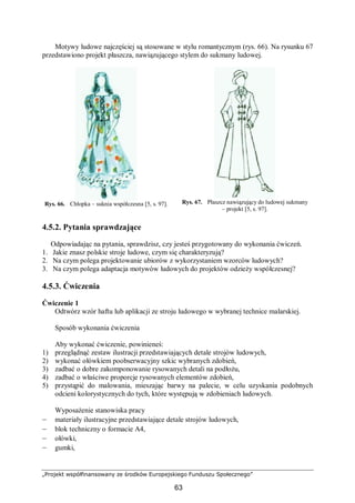 „Projekt współfinansowany ze środków Europejskiego Funduszu Społecznego”
63
Motywy ludowe najczęściej są stosowane w stylu romantycznym (rys. 66). Na rysunku 67
przedstawiono projekt płaszcza, nawiązującego stylem do sukmany ludowej.
Rys. 66. Chłopka – suknia współczesna [5, s. 97]. Rys. 67. Płaszcz nawiązujący do ludowej sukmany
– projekt [5, s. 97].
4.5.2. Pytania sprawdzające
Odpowiadając na pytania, sprawdzisz, czy jesteś przygotowany do wykonania ćwiczeń.
1. Jakie znasz polskie stroje ludowe, czym się charakteryzują?
2. Na czym polega projektowanie ubiorów z wykorzystaniem wzorców ludowych?
3. Na czym polega adaptacja motywów ludowych do projektów odzieży współczesnej?
4.5.3. Ćwiczenia
Ćwiczenie 1
Odtwórz wzór haftu lub aplikacji ze stroju ludowego w wybranej technice malarskiej.
Sposób wykonania ćwiczenia
Aby wykonać ćwiczenie, powinieneś:
1) przeglądnąć zestaw ilustracji przedstawiających detale strojów ludowych,
2) wykonać ołówkiem poobserwacyjny szkic wybranych zdobień,
3) zadbać o dobre zakomponowanie rysowanych detali na podłożu,
4) zadbać o właściwe proporcje rysowanych elementów zdobień,
5) przystąpić do malowania, mieszając barwy na palecie, w celu uzyskania podobnych
odcieni kolorystycznych do tych, które występują w zdobieniach ludowych.
Wyposażenie stanowiska pracy
– materiały ilustracyjne przedstawiające detale strojów ludowych,
– blok techniczny o formacie A4,
– ołówki,
– gumki,
 