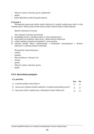 „Projekt współfinansowany ze środków Europejskiego Funduszu Społecznego”
64
– farby do wyboru: akwarele, gwasz, plakatówki,
– pędzle,
– paleta (plastikowa tacka lub gruba tektura)
Ćwiczenie 2
Wkomponuj opracowane detale strojów ludowych w projekt współczesnej sukni w stylu
romantycznym. Wykorzystaj również formy strojów ludowych jako źródło inspiracji.
Sposób wykonania ćwiczenia
Aby wykonać ćwiczenie, powinieneś:
1) przeglądnąć żurnal z rysunkami sukni w stylu romantycznym,
2) wprowadzić do projektów sukni formy i detale ubiorów ludowych,
3) wybrać najlepszy projekt po konsultacji z nauczycielem,
4) wykonać projekt ubioru współczesnego z elementami zaczerpniętymi z ubiorów
ludowych w wybranej technice malarskiej.
Wyposażenie stanowiska pracy
– żurnale,
– katalogi,
– blok rysunkowy o formacie A4,
– ołówki,
– gumki,
– farby do wyboru: akwarele, gwasz,
– pędzle.
4.5.4. Sprawdzian postępów
Czy potrafisz:
Tak Nie
1) rozróżnić polskie stroje ludowe? □ □
2) zastosować wybrane techniki malarskie w kompozycjach plastycznych? □ □
3) narysować odzież współczesną z elementami strojów ludowych? □ □
 