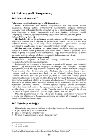„Projekt współfinansowany ze środków Europejskiego Funduszu Społecznego”
65
4.6. Podstawy grafiki komputerowej
4.6.1. Materiał nauczania24
Podstawowe zagadnienia dotyczące grafiki komputerowej
Grafika komputerowa jest wielkim udogodnieniem dla projektantów różnych
specjalizacji. Rozwój technik komputerowych systematycznie zwiększa możliwości
oprogramowania graficznego. Grafika komputerowa jest to sposób przedstawiania wyników
pracy komputera w postaci zobrazowania graficznego (wykresy, schematy, rysunki,
kompozycje) za pomocą jego urządzeń zewnętrznych (ekran monitora, drukarka, ploter).
Style grafiki komputerowej
Grafika kaligraficzna lub wektorowa pozwala na tworzenie dokładnych rysunków i jest
przydatna w zastosowaniach inżynierskich, projektowych. Rysunki złożone są z linii. Linie
te (krzywe Beziera) dają się w różny sposób modyfikować i przekształcać, co czyni
je doskonałym narzędziem do projektowania praktycznie dowolnych obiektów.
Grafika rastrowa, pikselowa lub mapa bitowa umożliwia tworzenie rysunków
złożonych ze zbioru kropek położonych obok siebie. Kropki – zwane są pikselami. Liczba
pikseli w pionie i poziomie określa rozdzielczość. Mapy bitowe wykorzystuje się przede
wszystkim do obrazów barwnych, które często zawierają liczne odcienie i detale.
Sposoby rysowania w grafice komputerowej
Możliwości programu CorelDRAW zostały omówione na przedmiocie
ogólnokształcącym technologia informacyjna.
Posługiwanie się programem w komputerze to umiejętność wyszukiwania potrzebnej
operacji i jej zastosowania dla osiągnięcia określonego celu. Narzędzia kreślarskie
w programie CorelDRAW dają możliwość tworzenia figur o różnych kształtach. Narzędzie
Papier kratkowy służy do tworzenia siatki składającej się z określonej liczby wierszy
i kolumn. Przed narysowaniem siatki konieczne jest określenie żądanej liczby wierszy
i kolumn. Narzędzie Wskaźnik jest wykorzystywane do zaznaczania, zmiany pozycji,
rozmiarów, obracania i pochylania obiektów. Nawet jeśli stworzymy fantazyjnie wyglądające
formy to bez wypełnienia obiekty te pozostaną tylko konturami. W programie CorelDRAW
dostępnych jest siedem typów wypełnień obiektów m. in. wypełnienie jednolite, tonalne,
wypełnienie deseniem, teksturą. Tworzenie rysunku wymaga czasem powiększenia
wyświetlanych pewnych partii w celu dopracowania szczegółów oraz pomniejszania widoku,
umożliwiającego obejrzenie całego rysunku. To cechy narzędzia Powiększenie. W pakiecie
CorelDRAW znajduje się biblioteka obrazów clipart (około 27000 obrazów)25
.
Metodyka projektowania w swej istocie jest korelacją umiejętności wyniesionych
ze szkoły oraz właściwego wykorzystania możliwości narzędziowych tkwiących w różnego
rodzaju programach komputerowych.
4.6.2. Pytania sprawdzające
Odpowiadając na pytania, sprawdzisz, czy jesteś przygotowany do wykonania ćwiczeń.
1. Czym zajmuje się grafika komputerowa?
2. Jakie są style grafiki komputerowej?
3. Na czym polega rysowanie w grafice komputerowej?
24
[7, s. 103–112]
25
[3, s. 30, 40, 84, 130]
 