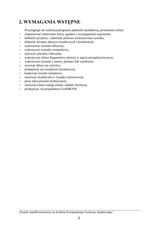 „Projekt współfinansowany ze środków Europejskiego Funduszu Społecznego”
5
2. WYMAGANIA WSTĘPNE
Przystępując do realizacji programu jednostki modułowej, powinieneś umieć:
− organizować stanowisko pracy zgodnie z wymaganiami ergonomii,
− dobierać przybory i materiały podczas wykonywania rysunku,
− dobierać formaty arkuszy rysunkowych i kreślarskich,
− wykonywać rysunek odręczny,
− wykonywać rysunek rozmachowy,
− rysować sylwetkę człowieka,
− wykonywać szkice fragmentów odzieży w ujęciu perspektywicznym,
− wykonywać rysunek z natury, pamięci lub wyobraźni,
− rysować ubiory na sylwetce,
− posługiwać się rysunkiem żurnalowym,
− kopiować rysunki żurnalowe,
− stosować światłocień w rysunku odzieżowym,
− pisać tekst pismem technicznym,
− stosować różne rodzaje pisma i układy liternicze,
− posługiwać się programem CorelDRAW.
 