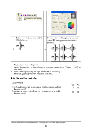 „Projekt współfinansowany ze środków Europejskiego Funduszu Społecznego”
68
5
Zmiany zatwierdź przyciskiem OK.
Efekt końcowy:
6
Stworzyć linie siatki za pomocą narzędzia
Siatka , a następnie osadzić w siatce
motywy:
Wyposażenie stanowiska pracy:
− zestaw komputerowy z zainstalowanym systemem operacyjnym Windows ‘98SE lub
nowszym,
− zainstalowany program graficzny Corel DRAW 9 lub nowszy,
− literatura zgodna z punktem 6 poradnika dla ucznia.
4.6.4. Sprawdzian postępów
Czy potrafisz:
Tak Nie
1) wykonać kompozycję kolorystyczną z zastosowaniem techniki
komputerowej?
□ □
2) opracować kompozycję plastyczną z zastosowaniem techniki
komputerowej?
□ □
 