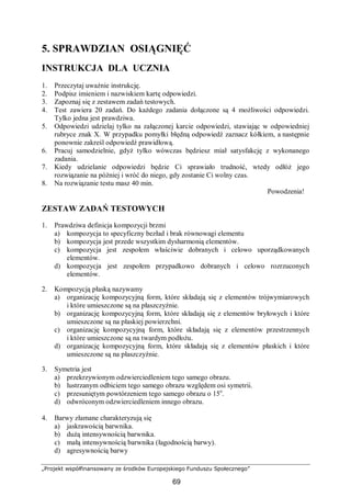 „Projekt współfinansowany ze środków Europejskiego Funduszu Społecznego”
69
5. SPRAWDZIAN OSIĄGNIĘĆ
INSTRUKCJA DLA UCZNIA
1. Przeczytaj uważnie instrukcję.
2. Podpisz imieniem i nazwiskiem kartę odpowiedzi.
3. Zapoznaj się z zestawem zadań testowych.
4. Test zawiera 20 zadań. Do każdego zadania dołączone są 4 możliwości odpowiedzi.
Tylko jedna jest prawdziwa.
5. Odpowiedzi udzielaj tylko na załączonej karcie odpowiedzi, stawiając w odpowiedniej
rubryce znak X. W przypadku pomyłki błędną odpowiedź zaznacz kółkiem, a następnie
ponownie zakreśl odpowiedź prawidłową.
6. Pracuj samodzielnie, gdyż tylko wówczas będziesz miał satysfakcję z wykonanego
zadania.
7. Kiedy udzielanie odpowiedzi będzie Ci sprawiało trudność, wtedy odłóż jego
rozwiązanie na później i wróć do niego, gdy zostanie Ci wolny czas.
8. Na rozwiązanie testu masz 40 min.
Powodzenia!
ZESTAW ZADAŃ TESTOWYCH
1. Prawdziwa definicja kompozycji brzmi
a) kompozycja to specyficzny bezład i brak równowagi elementu
b) kompozycja jest przede wszystkim dysharmonią elementów.
c) kompozycja jest zespołem właściwie dobranych i celowo uporządkowanych
elementów.
d) kompozycja jest zespołem przypadkowo dobranych i celowo rozrzuconych
elementów.
2. Kompozycją płaską nazywamy
a) organizację kompozycyjną form, które składają się z elementów trójwymiarowych
i które umieszczone są na płaszczyźnie.
b) organizację kompozycyjną form, które składają się z elementów bryłowych i które
umieszczone są na płaskiej powierzchni.
c) organizację kompozycyjną form, które składają się z elementów przestrzennych
i które umieszczone są na twardym podłożu.
d) organizację kompozycyjną form, które składają się z elementów płaskich i które
umieszczone są na płaszczyźnie.
3. Symetria jest
a) przekrzywionym odzwierciedleniem tego samego obrazu.
b) lustrzanym odbiciem tego samego obrazu względem osi symetrii.
c) przesuniętym powtórzeniem tego samego obrazu o 15o
.
d) odwróconym odzwierciedleniem innego obrazu.
4. Barwy złamane charakteryzują się
a) jaskrawością barwnika.
b) dużą intensywnością barwnika.
c) małą intensywnością barwnika (łagodnością barwy).
d) agresywnością barwy
 