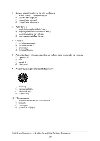 „Projekt współfinansowany ze środków Europejskiego Funduszu Społecznego”
70
5. Kompozycja achromatyczna barw to kombinacja
a) koloru szarego z czarnym i białym.
b) odcieni barw ciepłych.
c) odcieni barw zimnych.
d) odcieni barw złamanych.
6. Walor barw to
a) stopień ciepłoty lub chłodu barwy.
b) stopień jasności lub ściemnienia barwy.
c) stopień nasycenia barwnikiem.
d) miara zawartości obcej barwy.
7. Gwasz to
a) technika rysunkowa.
b) technika malarska.
c) lawowanie.
d) technika klejenia.
8. Projektując fasony o liniach niezgodnych z budową formy wprowadza się elementy
a) dysharmonii.
b) ładu.
c) symetrii.
d) równowagi.
9. Poniższy rysunek przedstawia układ rytmiczny
a) biegnący.
b) naprzemianległy.
c) nieograniczony.
d) odśrodkowy.
10. Faktura to cecha
a) powierzchni materiałów odzieżowych.
b) odzieży.
c) ornamentu.
d) podziałów linijnych.
 