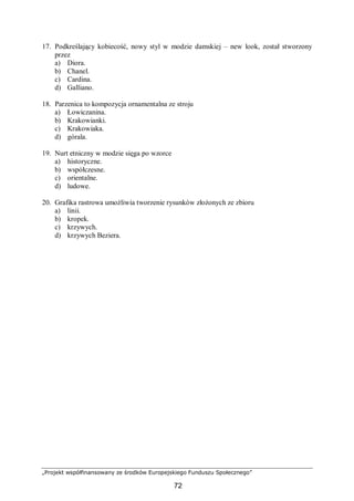 „Projekt współfinansowany ze środków Europejskiego Funduszu Społecznego”
72
17. Podkreślający kobiecość, nowy styl w modzie damskiej – new look, został stworzony
przez
a) Diora.
b) Chanel.
c) Cardina.
d) Galliano.
18. Parzenica to kompozycja ornamentalna ze stroju
a) Łowiczanina.
b) Krakowianki.
c) Krakowiaka.
d) górala.
19. Nurt etniczny w modzie sięga po wzorce
a) historyczne.
b) współczesne.
c) orientalne.
d) ludowe.
20. Grafika rastrowa umożliwia tworzenie rysunków złożonych ze zbioru
a) linii.
b) kropek.
c) krzywych.
d) krzywych Beziera.
 
