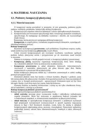 „Projekt współfinansowany ze środków Europejskiego Funduszu Społecznego”
7
4. MATERIAŁ NAUCZANIA
4.1. Podstawy kompozycji plastycznej
4.1.1. Materiał nauczania
O kompozycji można powiedzieć w przenośni, że jest gramatyką, podstawą języka
malarza, rzeźbiarza, projektanta. Istnieje kilka definicji kompozycji:
1. Kompozycja jest zespołem właściwie dobranych i celowo uporządkowanych elementów.
2. Komponowanie jest tworzeniem specyficznego ładu i równowagi elementów wizualnych,
specyficznego, bo niedającego się dokładnie wymierzyć i określić, ale wyczuwalnego
dzięki intuicji.
Reasumując można przytoczyć następującą definicję kompozycji:
Kompozycja, to zespół celowo i świadomie zorganizowanych elementów, wyrażających
określoną koncepcję twórczą1
.
Rodzaje kompozycji2
Rozróżnia się kompozycje przestrzenne, czyli architektury i krajobrazu wnętrza, rzeźby,
sztuki użytkowej oraz kompozycję płaszczyzny, to jest obrazu.
Celem ćwiczeń kompozycyjnych jest rozwijanie wyobraźni, wyrobienie ogólnych
podstaw kultury plastycznej ucznia i przygotowanie go do stosowania zasad estetyki
w otoczeniu.
Zadania te występują w dwóch grupach ćwiczeń: w kompozycji płaskiej i przestrzennej.
− Kompozycją płaską nazywamy organizację kompozycyjną form, które składają
się z elementów płaskich i które są umieszczone na płaszczyźnie.
− Kompozycja przestrzenna to układ elementów bryłowych, trójwymiarowych,
tworzonych z materiałów plastycznych, jak glina, drewno, gips, drut, blacha,
usytuowanych w przestrzeni lub na płaszczyźnie.
Każda kompozycja plastyczna składa się z elementów zestawionych w całość według
pewnych przyjętych zasad.
Elementem płaskim może być kreska o różnym kształcie, długości i grubości, jasna
lub ciemna plama albo płaszczyzna o kształcie form geometrycznych czy form zaczerpniętych
z natury, lecz w formach przetworzonych – uproszczonych. Elementem może też być litera
lub napis. Każda z tych form może być czarna, biała lub kolorowa.
Elementy bryłowe są bardziej zróżnicowane i różnią się nie tylko charakterem formy,
ale też materiałem, z którego są wykonane.
Rodzaje kompozycji płaskich i przestrzennych3
Rodzaje typowych kompozycji płaskich i przestrzennych to:
− układ centralny powstaje przez wyznaczenie środka i odśrodkowe rozbudowanie
zespołu elementów. Może być stosowany w pojedynczej budowli (rotunda) lub
w budowlanych zespołach, w rozmieszczeniu ornamentów na płaszczyźnie kolistej,
− układ statyczny to uporządkowana kompozycja elementów o podobnych wymiarach
bądź proporcjach wewnętrznych rozmieszczonych w sposób regularny (najczęściej
dotyczy to figur i brył foremnych: kwadraty, owale, koła). Za statykę w układach
kompozycyjnych odpowiadają piony, poziomy, równoległości. Statyczność najbardziej
podkreślają zestawy odcieni barw zharmonizowanych, tonalnych a także zbliżonych
walorowo,
1
[7, s. 47]
2
[8, s. 63]
3
[6, s. 104]
 