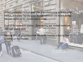 It has complete control over the manufacturing process and
hence, it moves rapidly over its competitors nd hence bring
fresher styles to its stores every week.
Due to its inventory policy , Zara stores are visited more on
average every year.
Having 50% of its production facilities nearby is key to the
success of this model.
 