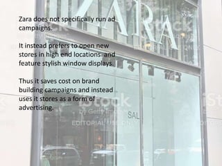Zara does not specifically run ad
campaigns.
It instead prefers to open new
stores in high end locations and
feature stylish window displays.
Thus it saves cost on brand
building campaigns and instead
uses it stores as a form of
advertising.
 