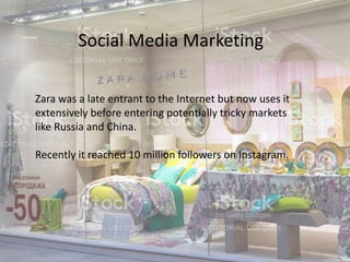 Social Media Marketing
Zara was a late entrant to the Internet but now uses it
extensively before entering potentially tricky markets
like Russia and China.
Recently it reached 10 million followers on Instagram.
 