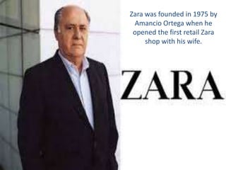 Zara was founded in 1975 by
Amancio Ortega when he
opened the first retail Zara
shop with his wife.
 