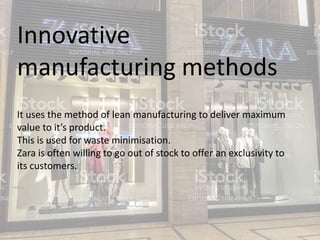 Innovative
manufacturing methods
It uses the method of lean manufacturing to deliver maximum
value to it’s product.
This is used for waste minimisation.
Zara is often willing to go out of stock to offer an exclusivity to
its customers.
 