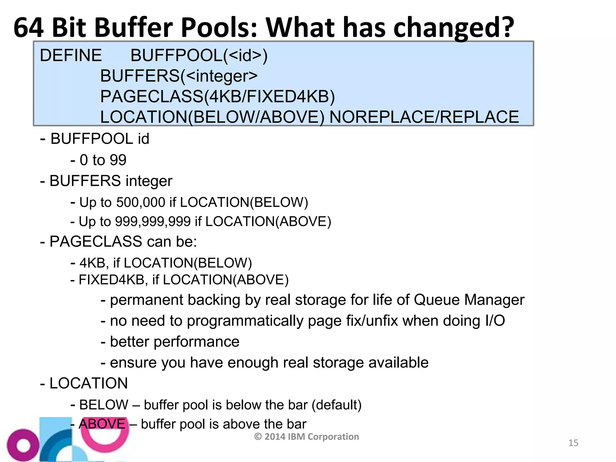 © 2014 IBM Corporation 
15 
64 Bit Buffer Pools: What has changed? 
DEFINE BUFFPOOL(<id>) 
BUFFERS(<integer> 
PAGECLASS(4KB/FIXED4KB) 
LOCATION(BELOW/ABOVE) NOREPLACE/REPLACE 
- BUFFPOOL id 
- 0 to 99 
- BUFFERS integer 
- Up to 500,000 if LOCATION(BELOW) 
- Up to 999,999,999 if LOCATION(ABOVE) 
- PAGECLASS can be: 
- 4KB, if LOCATION(BELOW) 
- FIXED4KB, if LOCATION(ABOVE) 
- permanent backing by real storage for life of Queue Manager 
- no need to programmatically page fix/unfix when doing I/O 
- better performance 
- ensure you have enough real storage available 
- LOCATION 
- BELOW – buffer pool is below the bar (default) 
- ABOVE – buffer pool is above the bar 
 