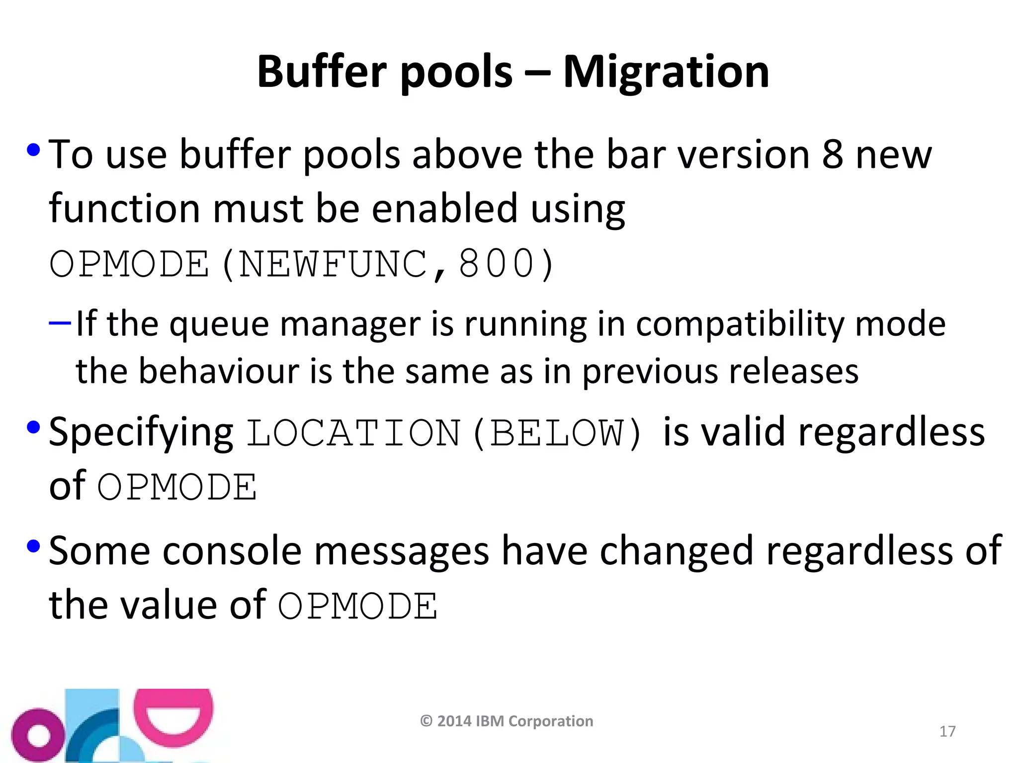 © 2014 IBM Corporation 
17 
Buffer pools – Migration 
•To use buffer pools above the bar version 8 new 
function must be enabled using 
OPMODE(NEWFUNC,800) 
–If the queue manager is running in compatibility mode 
the behaviour is the same as in previous releases 
•Specifying LOCATION(BELOW) is valid regardless 
of OPMODE 
•Some console messages have changed regardless of 
the value of OPMODE 
 