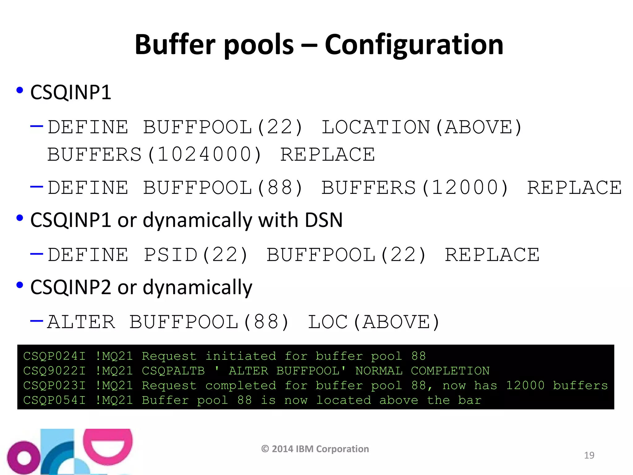 © 2014 IBM Corporation 
19 
Buffer pools – Configuration 
• CSQINP1 
– DEFINE BUFFPOOL(22) LOCATION(ABOVE) 
BUFFERS(1024000) REPLACE 
– DEFINE BUFFPOOL(88) BUFFERS(12000) REPLACE 
• CSQINP1 or dynamically with DSN 
– DEFINE PSID(22) BUFFPOOL(22) REPLACE 
• CSQINP2 or dynamically 
– ALTER BUFFPOOL(88) LOC(ABOVE) 
CSQP024I !MQ21 Request initiated for buffer pool 88 
CSQ9022I !MQ21 CSQPALTB ' ALTER BUFFPOOL' NORMAL COMPLETION 
CSQP023I !MQ21 Request completed for buffer pool 88, now has 12000 buffers 
CSQP054I !MQ21 Buffer pool 88 is now located above the bar 
 
