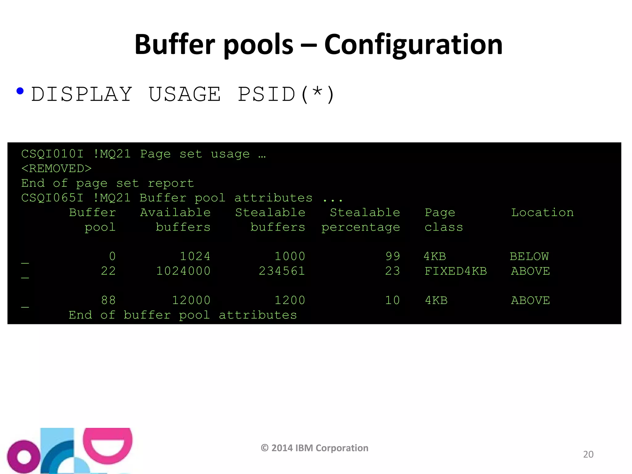 © 2014 IBM Corporation 
20 
Buffer pools – Configuration 
• DISPLAY USAGE PSID(*) 
CSQI010I !MQ21 Page set usage … 
<REMOVED> 
End of page set report 
CSQI065I !MQ21 Buffer pool attributes ... 
Buffer Available Stealable Stealable Page Location 
pool buffers buffers percentage class 
_ 0 1024 1000 99 4KB BELOW 
_ 22 1024000 234561 23 FIXED4KB ABOVE 
_ 88 12000 1200 10 4KB ABOVE 
End of buffer pool attributes 
 