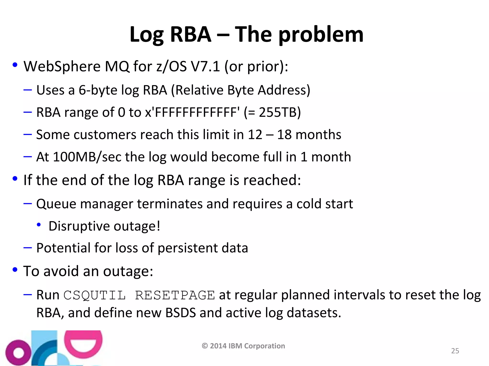 © 2014 IBM Corporation 
25 
Log RBA – The problem 
• WebSphere MQ for z/OS V7.1 (or prior): 
– Uses a 6-byte log RBA (Relative Byte Address) 
– RBA range of 0 to x'FFFFFFFFFFFF' (= 255TB) 
– Some customers reach this limit in 12 – 18 months 
– At 100MB/sec the log would become full in 1 month 
• If the end of the log RBA range is reached: 
– Queue manager terminates and requires a cold start 
• Disruptive outage! 
– Potential for loss of persistent data 
• To avoid an outage: 
– Run CSQUTIL RESETPAGE at regular planned intervals to reset the log 
RBA, and define new BSDS and active log datasets. 
 