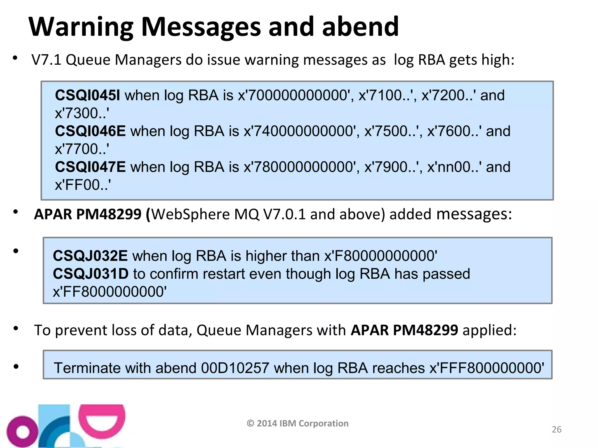 © 2014 IBM Corporation 
26 
Warning Messages and abend 
 V7.1 Queue Managers do issue warning messages as log RBA gets high: 
CSQI045I when log RBA is x'700000000000', x'7100..', x'7200..' and 
x'7300..' 
CSQI046E when log RBA is x'740000000000', x'7500..', x'7600..' and 
x'7700..' 
CSQI047E when log RBA is x'780000000000', x'7900..', x'nn00..' and 
x'FF00..' 
 APAR PM48299 (WebSphere MQ V7.0.1 and above) added messages: 
 CSQJ032E when log RBA is higher than x'F80000000000' 
CSQJ031D to confirm restart even though log RBA has passed 
x'FF8000000000' 
 To prevent loss of data, Queue Managers with APAR PM48299 applied: 
 Terminate with abend 00D10257 when log RBA reaches x'FFF800000000' 
 