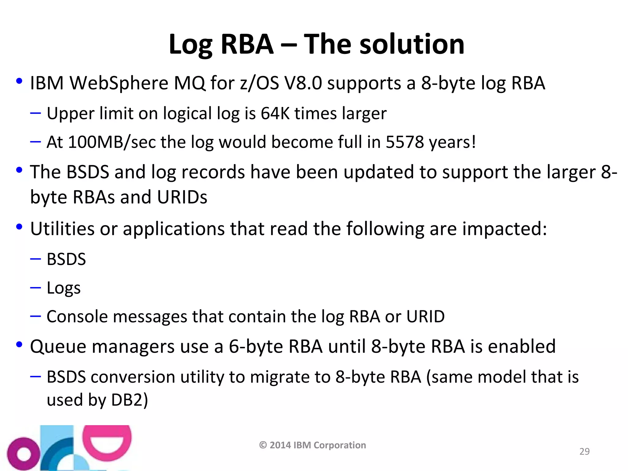 © 2014 IBM Corporation 
29 
Log RBA – The solution 
• IBM WebSphere MQ for z/OS V8.0 supports a 8-byte log RBA 
– Upper limit on logical log is 64K times larger 
– At 100MB/sec the log would become full in 5578 years! 
• The BSDS and log records have been updated to support the larger 8- 
byte RBAs and URIDs 
• Utilities or applications that read the following are impacted: 
– BSDS 
– Logs 
– Console messages that contain the log RBA or URID 
• Queue managers use a 6-byte RBA until 8-byte RBA is enabled 
– BSDS conversion utility to migrate to 8-byte RBA (same model that is 
used by DB2) 
 