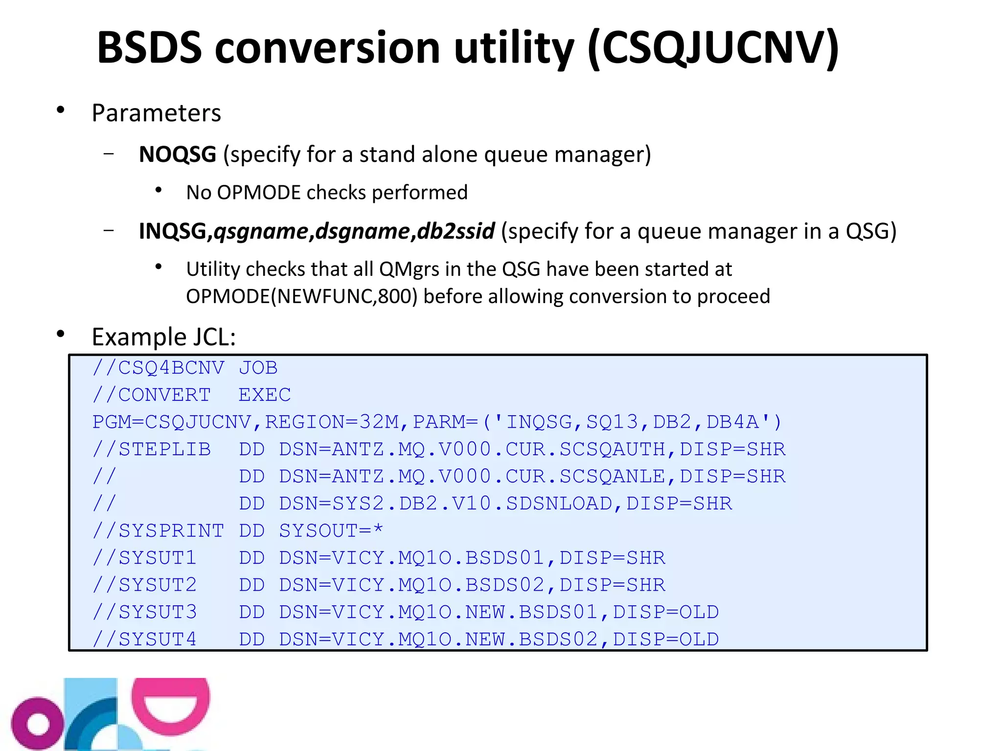 BSDS conversion utility (CSQJUCNV) 
 Parameters 
- NOQSG (specify for a stand alone queue manager) 
 No OPMODE checks performed 
- INQSG,qsgname,dsgname,db2ssid (specify for a queue manager in a QSG) 
 Utility checks that all QMgrs in the QSG have been started at 
OPMODE(NEWFUNC,800) before allowing conversion to proceed 
 Example JCL: 
//CSQ4BCNV JOB 
//CONVERT EXEC 
PGM=CSQJUCNV,REGION=32M,PARM=('INQSG,SQ13,DB2,DB4A') 
//STEPLIB DD DSN=ANTZ.MQ.V000.CUR.SCSQAUTH,DISP=SHR 
// DD DSN=ANTZ.MQ.V000.CUR.SCSQANLE,DISP=SHR 
// DD DSN=SYS2.DB2.V10.SDSNLOAD,DISP=SHR 
//SYSPRINT DD SYSOUT=* 
//SYSUT1 DD DSN=VICY.MQ1O.BSDS01,DISP=SHR 
//SYSUT2 DD DSN=VICY.MQ1O.BSDS02,DISP=SHR 
//SYSUT3 DD DSN=VICY.MQ1O.NEW.BSDS01,DISP=OLD 
//SYSUT4 DD DSN=VICY.MQ1O.NEW.BSDS02,DISP=OLD 
 