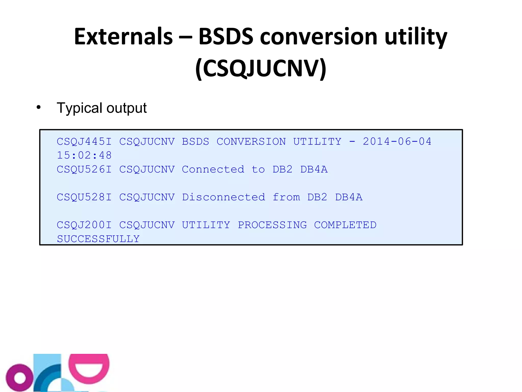 Externals – BSDS conversion utility 
(CSQJUCNV) 
● Typical output 
CSQJ445I CSQJUCNV BSDS CONVERSION UTILITY - 2014-06-04 
15:02:48 
CSQU526I CSQJUCNV Connected to DB2 DB4A 
CSQU528I CSQJUCNV Disconnected from DB2 DB4A 
CSQJ200I CSQJUCNV UTILITY PROCESSING COMPLETED 
SUCCESSFULLY 
 