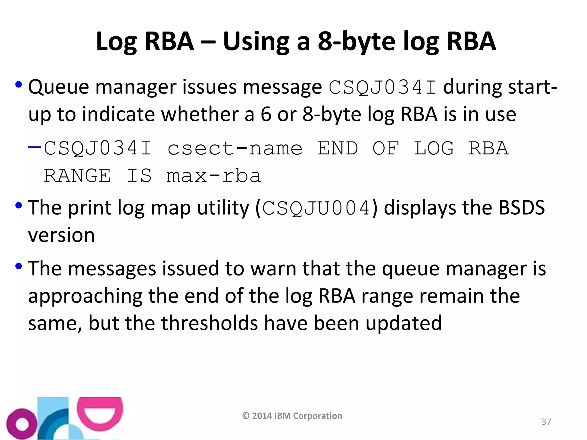 © 2014 IBM Corporation 
37 
Log RBA – Using a 8-byte log RBA 
• Queue manager issues message CSQJ034I during start-up 
to indicate whether a 6 or 8-byte log RBA is in use 
–CSQJ034I csect-name END OF LOG RBA 
RANGE IS max-rba 
• The print log map utility (CSQJU004) displays the BSDS 
version 
• The messages issued to warn that the queue manager is 
approaching the end of the log RBA range remain the 
same, but the thresholds have been updated 
 