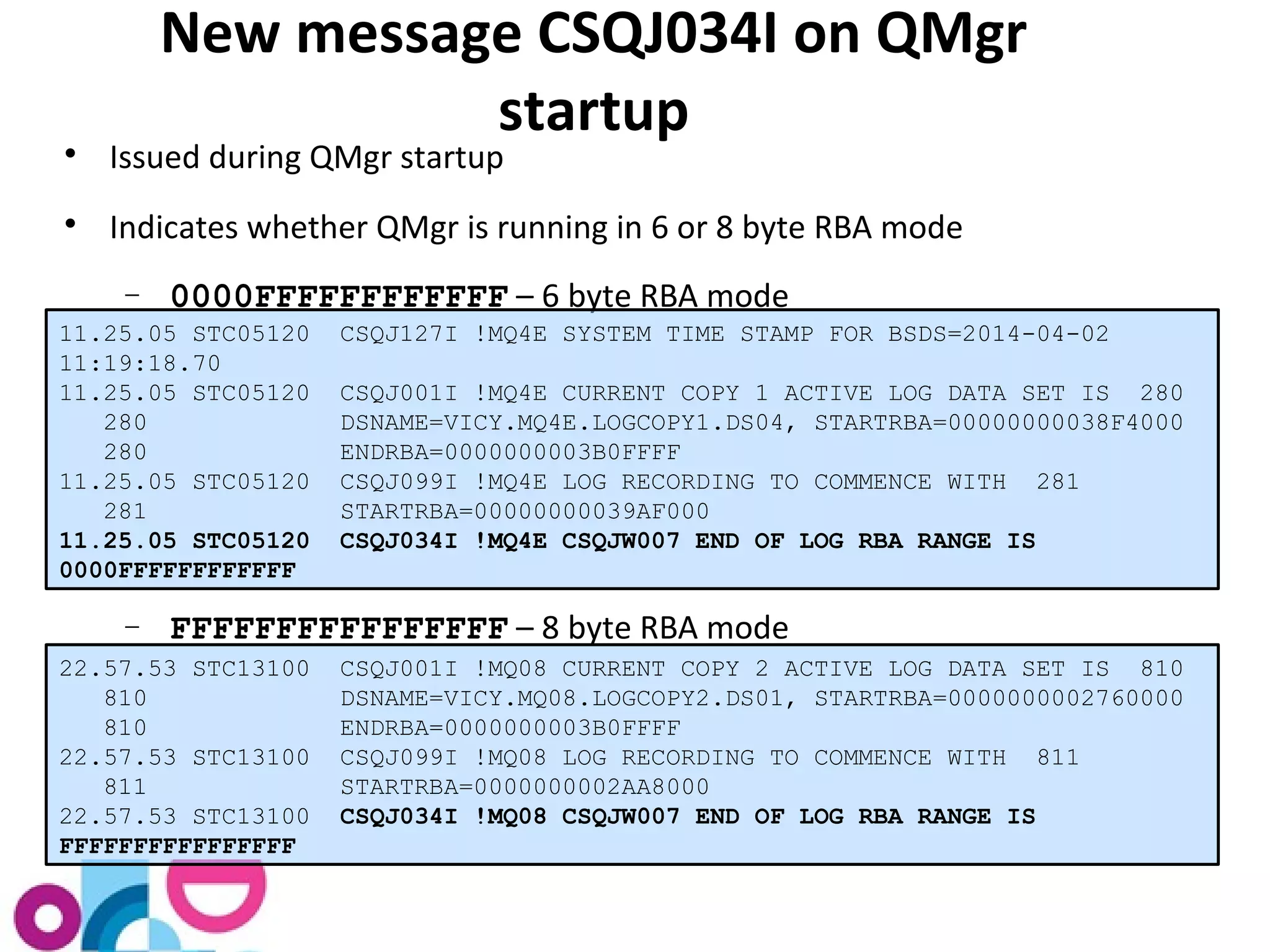 New message CSQJ034I on QMgr 
startup 
 Issued during QMgr startup 
 Indicates whether QMgr is running in 6 or 8 byte RBA mode 
- 0000FFFFFFFFFFFF – 6 byte RBA mode 
11.25.05 STC05120 CSQJ127I !MQ4E SYSTEM TIME STAMP FOR BSDS=2014-04-02 
11:19:18.70 
11.25.05 STC05120 CSQJ001I !MQ4E CURRENT COPY 1 ACTIVE LOG DATA SET IS 280 
280 DSNAME=VICY.MQ4E.LOGCOPY1.DS04, STARTRBA=00000000038F4000 
280 ENDRBA=0000000003B0FFFF 
11.25.05 STC05120 CSQJ099I !MQ4E LOG RECORDING TO COMMENCE WITH 281 
281 STARTRBA=00000000039AF000 
11.25.05 STC05120 CSQJ034I !MQ4E CSQJW007 END OF LOG RBA RANGE IS 
0000FFFFFFFFFFFF 
- FFFFFFFFFFFFFFFF – 8 byte RBA mode 
22.57.53 STC13100 CSQJ001I !MQ08 CURRENT COPY 2 ACTIVE LOG DATA SET IS 810 
810 DSNAME=VICY.MQ08.LOGCOPY2.DS01, STARTRBA=0000000002760000 
810 ENDRBA=0000000003B0FFFF 
22.57.53 STC13100 CSQJ099I !MQ08 LOG RECORDING TO COMMENCE WITH 811 
811 STARTRBA=0000000002AA8000 
22.57.53 STC13100 CSQJ034I !MQ08 CSQJW007 END OF LOG RBA RANGE IS 
FFFFFFFFFFFFFFFF 
 