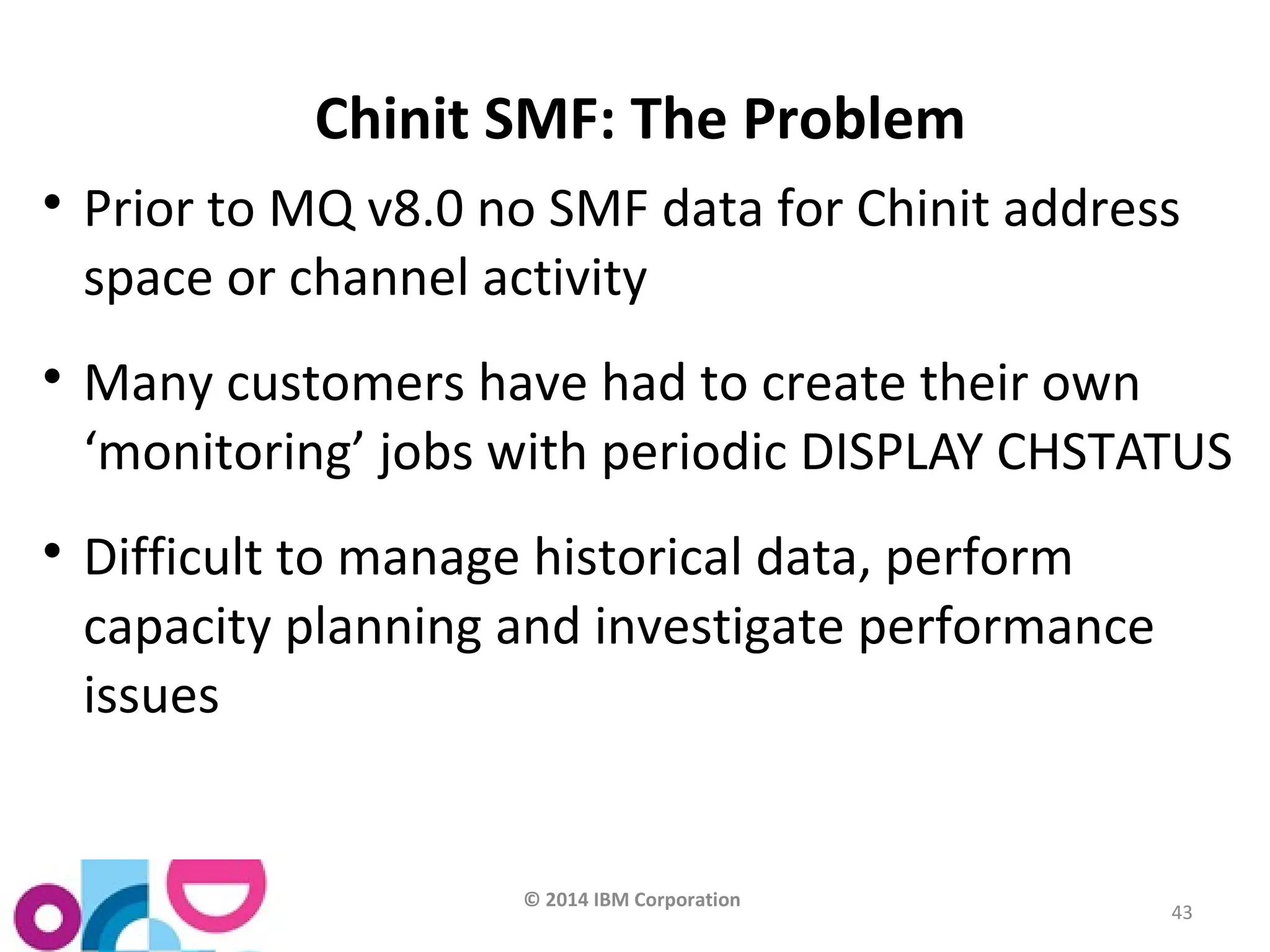 © 2014 IBM Corporation 
43 
Chinit SMF: The Problem 
 Prior to MQ v8.0 no SMF data for Chinit address 
space or channel activity 
 Many customers have had to create their own 
‘monitoring’ jobs with periodic DISPLAY CHSTATUS 
 Difficult to manage historical data, perform 
capacity planning and investigate performance 
issues 
 