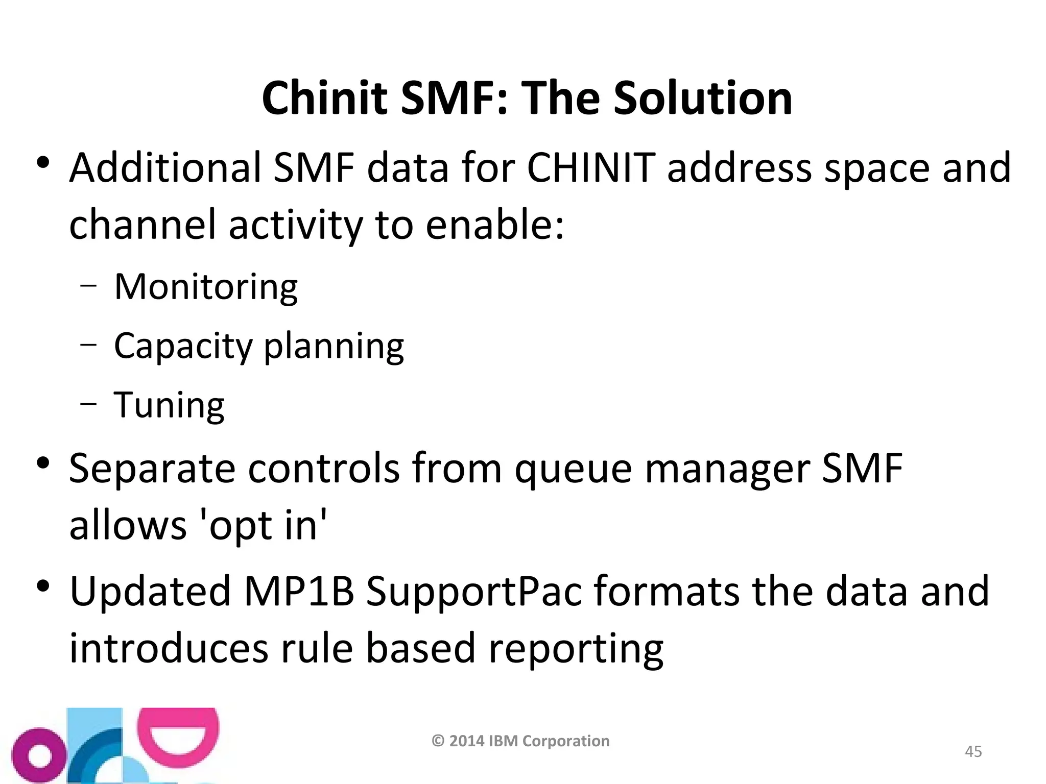 © 2014 IBM Corporation 
45 
Chinit SMF: The Solution 
 Additional SMF data for CHINIT address space and 
channel activity to enable: 
- Monitoring 
- Capacity planning 
- Tuning 
 Separate controls from queue manager SMF 
allows 'opt in' 
 Updated MP1B SupportPac formats the data and 
introduces rule based reporting 
 