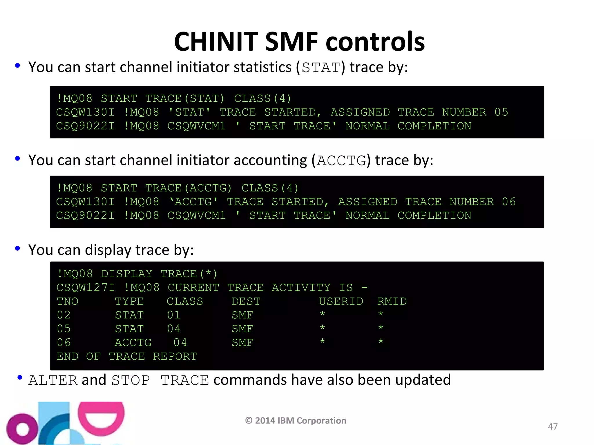 !MQ08 START TRACE(STAT) CLASS(4) 
CSQW130I !MQ08 'STAT' TRACE STARTED, ASSIGNED TRACE NUMBER 05 
CSQ9022I !MQ08 CSQWVCM1 ' START TRACE' NORMAL COMPLETION 
!MQ08 START TRACE(ACCTG) CLASS(4) 
CSQW130I !MQ08 ‘ACCTG' TRACE STARTED, ASSIGNED TRACE NUMBER 06 
CSQ9022I !MQ08 CSQWVCM1 ' START TRACE' NORMAL COMPLETION 
!MQ08 DISPLAY TRACE(*) 
CSQW127I !MQ08 CURRENT TRACE ACTIVITY IS - 
TNO TYPE CLASS DEST USERID RMID 
02 STAT 01 SMF * * 
05 STAT 04 SMF * * 
06 ACCTG 04 SMF * * 
END OF TRACE REPORT 
© 2014 IBM Corporation 
47 
CHINIT SMF controls 
• You can start channel initiator statistics (STAT) trace by: 
• You can start channel initiator accounting (ACCTG) trace by: 
• You can display trace by: 
•ALTER and STOP TRACE commands have also been updated 
 