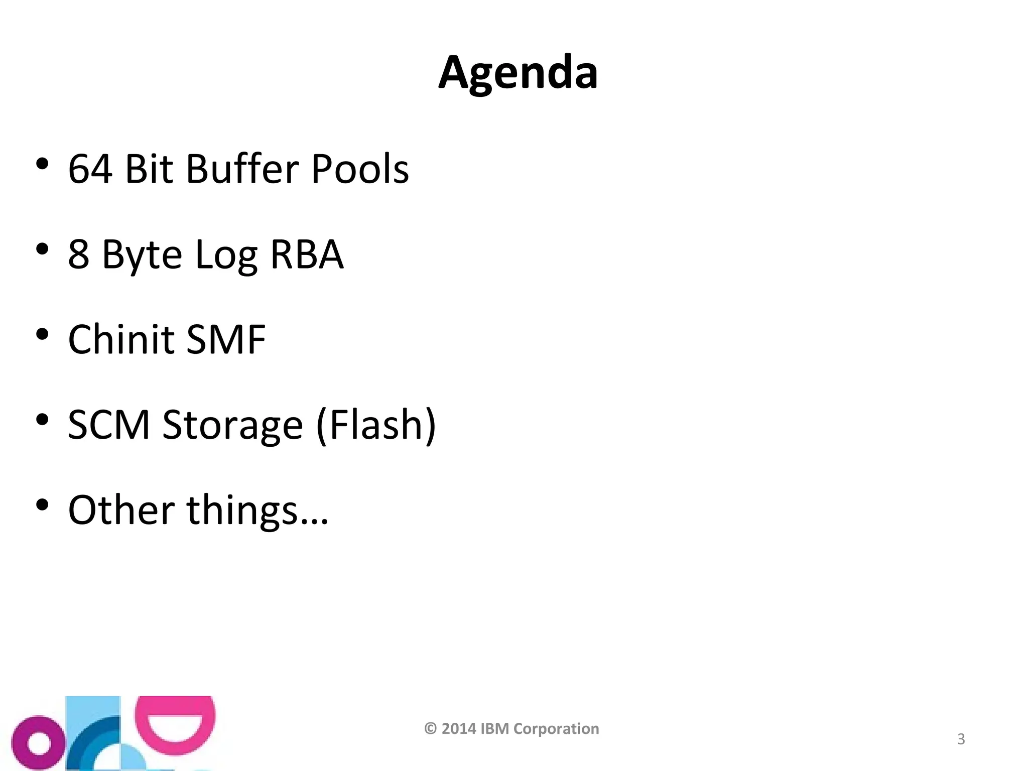 © 2014 IBM Corporation 
3 
Agenda 
 64 Bit Buffer Pools 
 8 Byte Log RBA 
 Chinit SMF 
 SCM Storage (Flash) 
 Other things… 
 