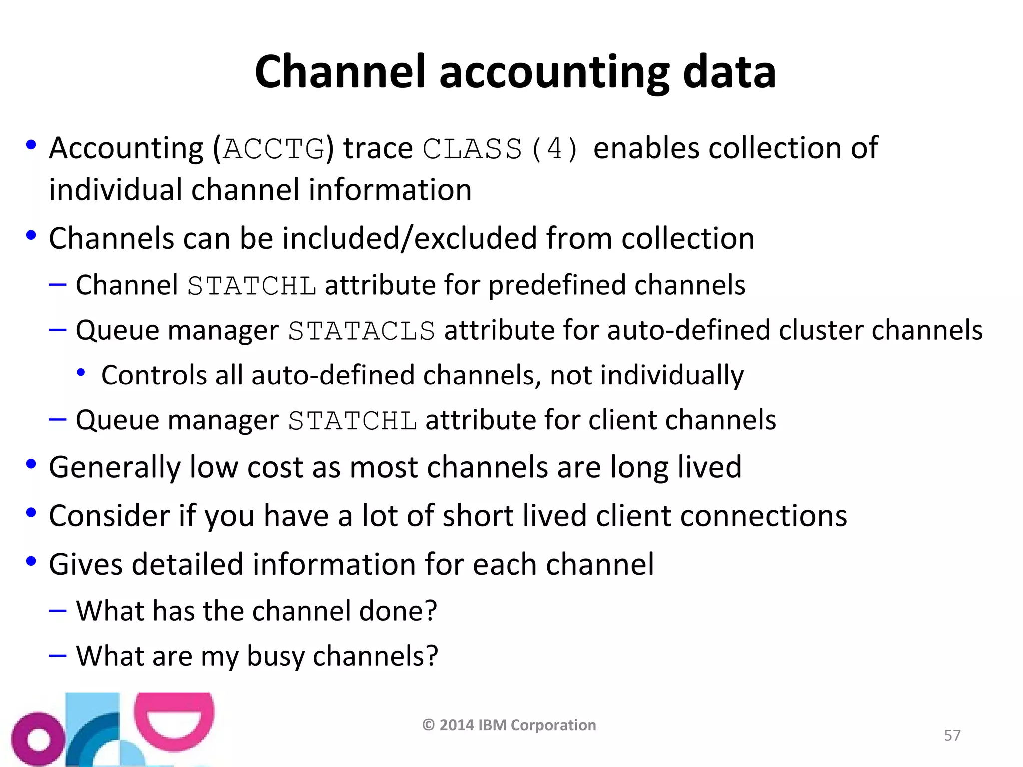 © 2014 IBM Corporation 
57 
Channel accounting data 
• Accounting (ACCTG) trace CLASS(4) enables collection of 
individual channel information 
• Channels can be included/excluded from collection 
– Channel STATCHL attribute for predefined channels 
– Queue manager STATACLS attribute for auto-defined cluster channels 
• Controls all auto-defined channels, not individually 
– Queue manager STATCHL attribute for client channels 
• Generally low cost as most channels are long lived 
• Consider if you have a lot of short lived client connections 
• Gives detailed information for each channel 
– What has the channel done? 
– What are my busy channels? 
 