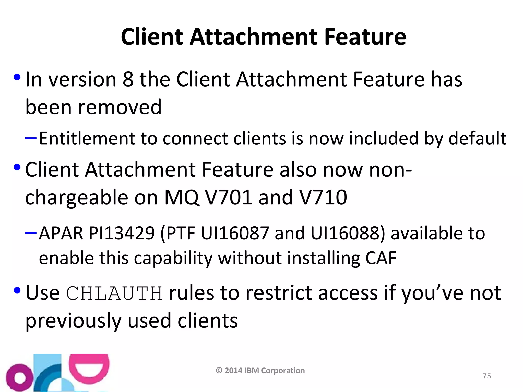 © 2014 IBM Corporation 
75 
Client Attachment Feature 
•In version 8 the Client Attachment Feature has 
been removed 
–Entitlement to connect clients is now included by default 
•Client Attachment Feature also now non-chargeable 
on MQ V701 and V710 
–APAR PI13429 (PTF UI16087 and UI16088) available to 
enable this capability without installing CAF 
•Use CHLAUTH rules to restrict access if you’ve not 
previously used clients 
 