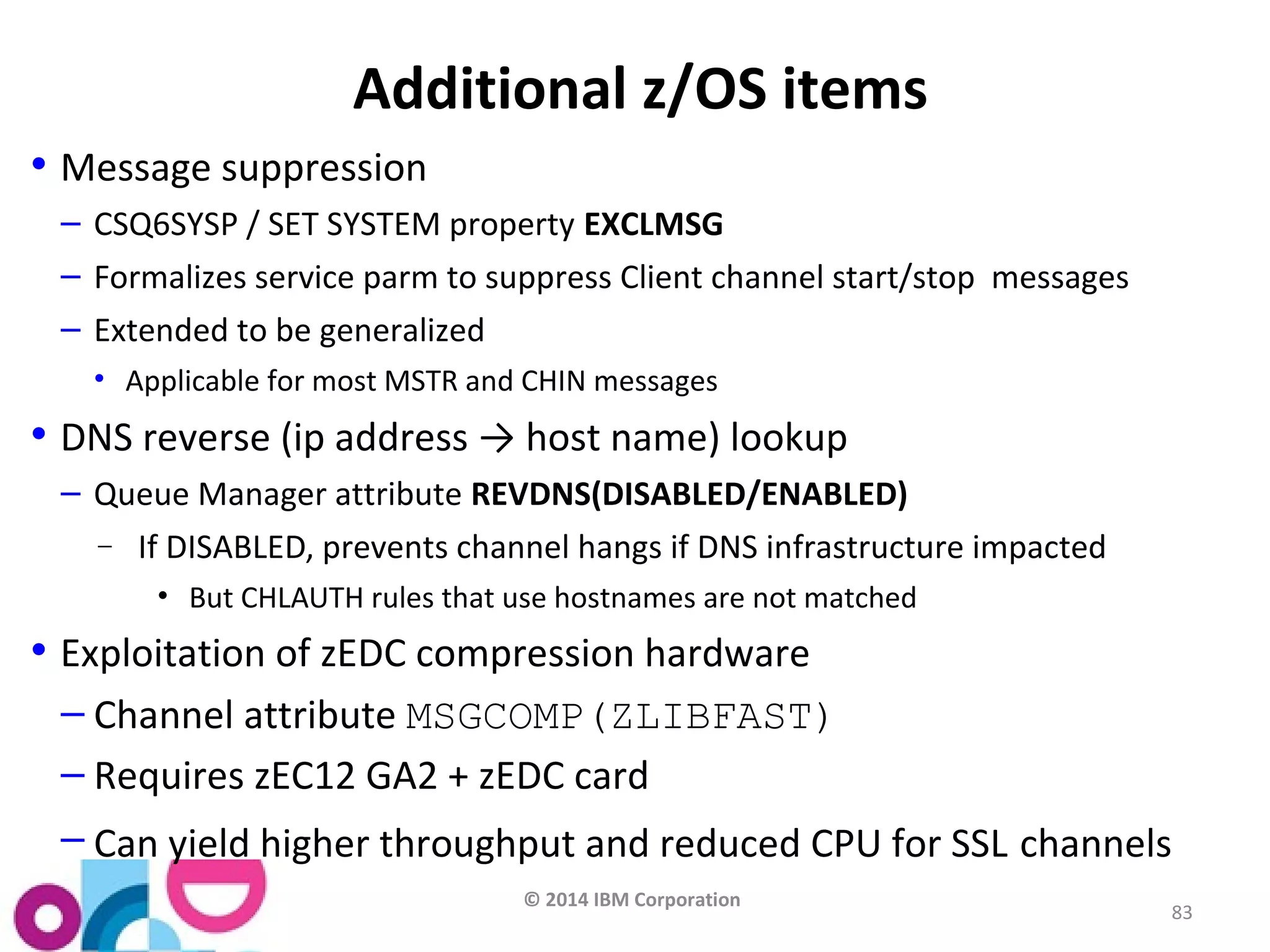© 2014 IBM Corporation 
83 
Additional z/OS items 
• Message suppression 
– CSQ6SYSP / SET SYSTEM property EXCLMSG 
– Formalizes service parm to suppress Client channel start/stop messages 
– Extended to be generalized 
• Applicable for most MSTR and CHIN messages 
• DNS reverse (ip address → host name) lookup 
– Queue Manager attribute REVDNS(DISABLED/ENABLED) 
- If DISABLED, prevents channel hangs if DNS infrastructure impacted 
• But CHLAUTH rules that use hostnames are not matched 
• Exploitation of zEDC compression hardware 
– Channel attribute MSGCOMP(ZLIBFAST) 
– Requires zEC12 GA2 + zEDC card 
– Can yield higher throughput and reduced CPU for SSL channels 
 