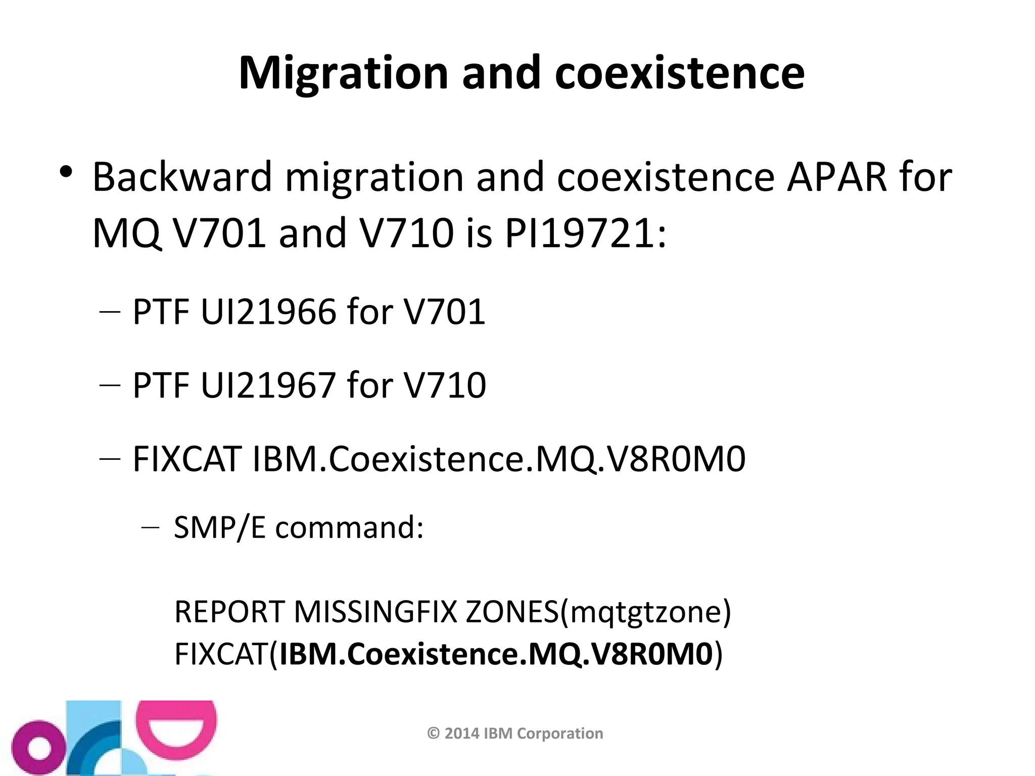 Migration and coexistence 
 Backward migration and coexistence APAR for 
MQ V701 and V710 is PI19721: 
– PTF UI21966 for V701 
– PTF UI21967 for V710 
– FIXCAT IBM.Coexistence.MQ.V8R0M0 
© 2014 IBM Corporation 
– SMP/E command: 
REPORT MISSINGFIX ZONES(mqtgtzone) 
FIXCAT(IBM.Coexistence.MQ.V8R0M0) 
 