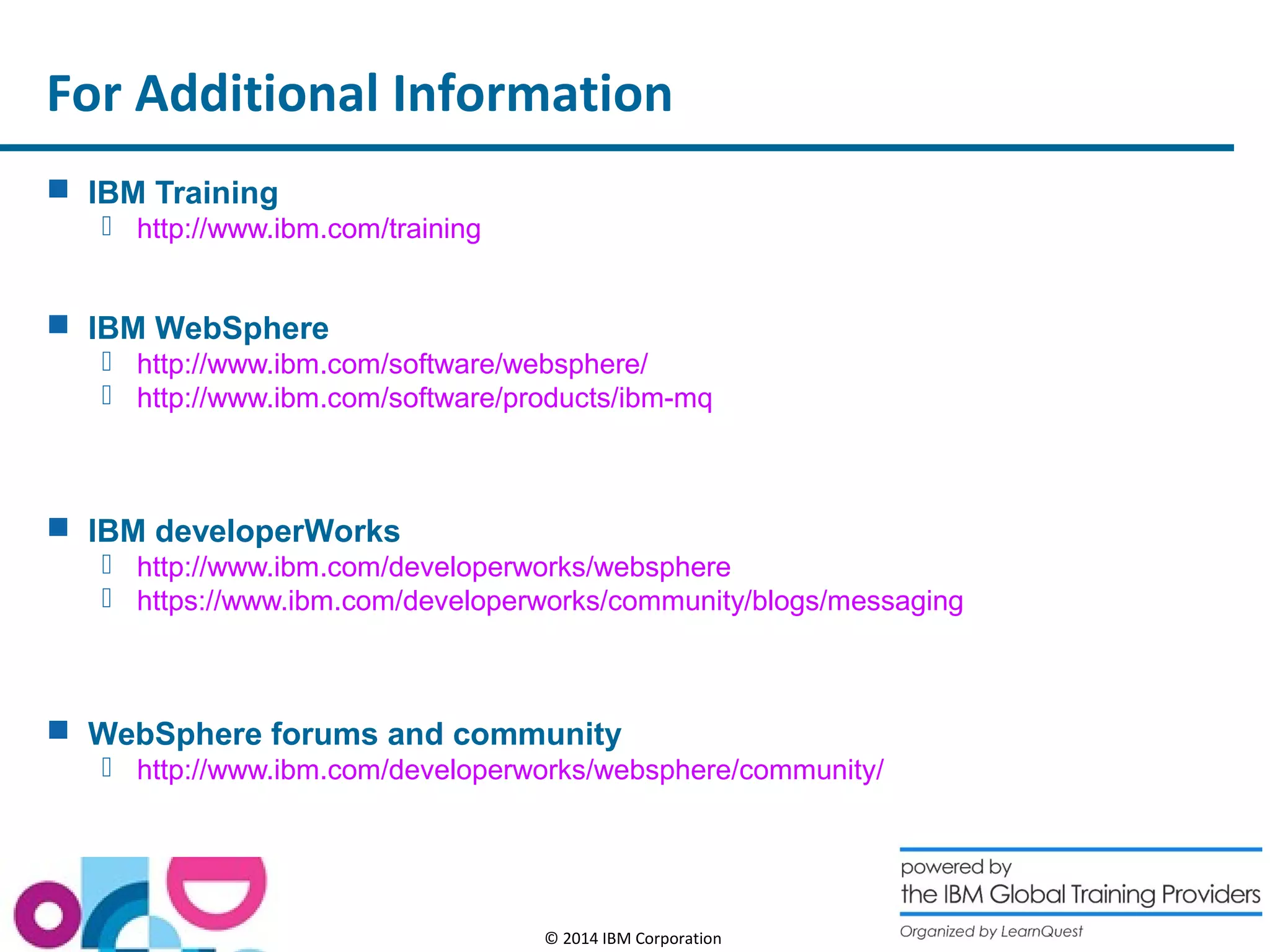 For Additional Information 
© 2014 IBM Corporation 
 IBM Training 
 http://www.ibm.com/training 
 IBM WebSphere 
 http://www.ibm.com/software/websphere/ 
 http://www.ibm.com/software/products/ibm-mq 
 IBM developerWorks 
 http://www.ibm.com/developerworks/websphere 
 https://www.ibm.com/developerworks/community/blogs/messaging 
 WebSphere forums and community 
 http://www.ibm.com/developerworks/websphere/community/ 
 