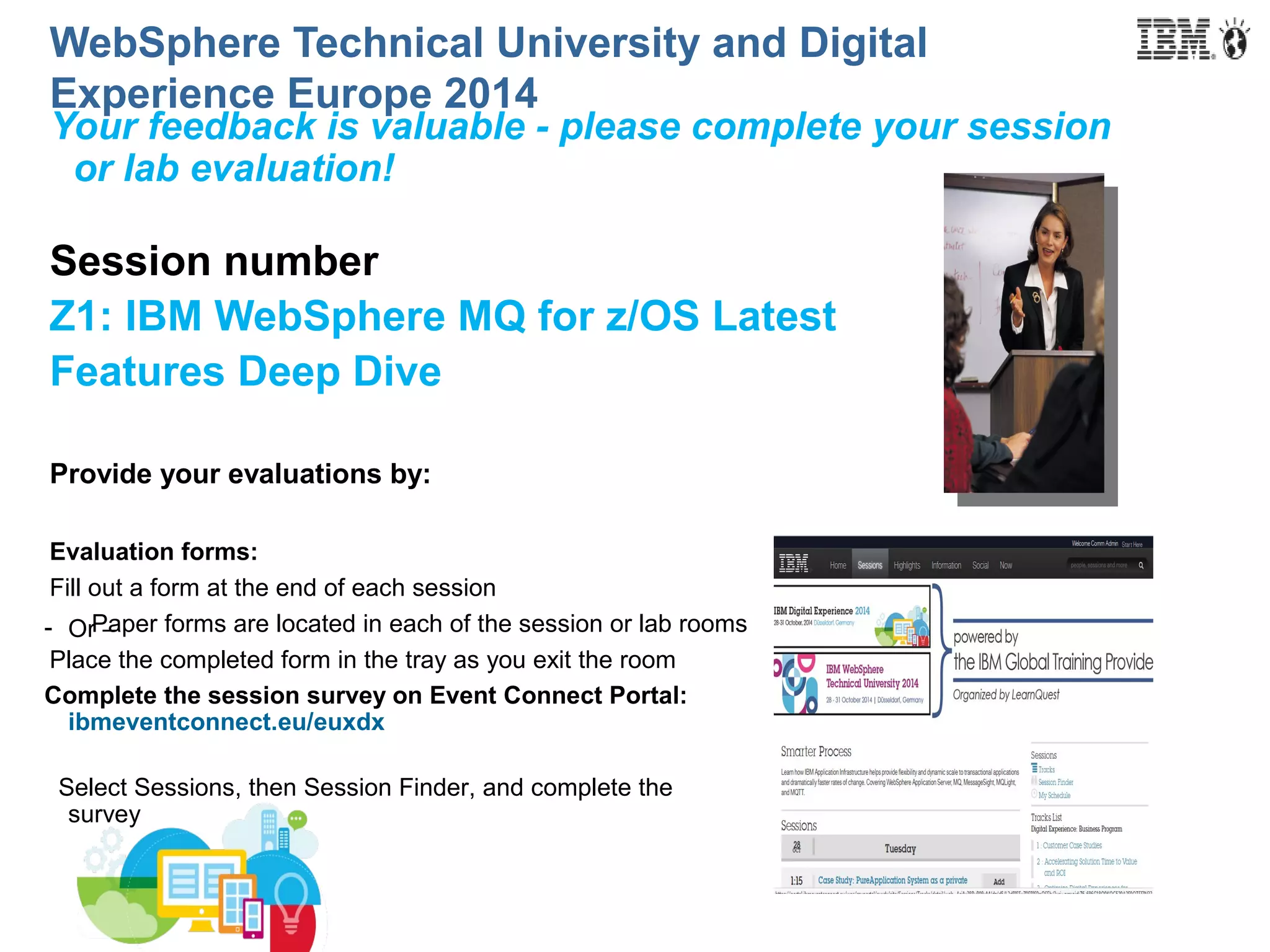 WebSphere Technical University and Digital 
Experience Europe 2014 
Your feedback is valuable - please complete your session 
or lab evaluation! 
Session number 
Z1: IBM WebSphere MQ for z/OS Latest 
Features Deep Dive 
Provide your evaluations by: 
Evaluation forms: 
Fill out a form at the end of each session 
Paper forms are located in each of the session or lab rooms 
- Or – 
Place the completed form in the tray as you exit the room 
Complete the session survey on Event Connect Portal: 
ibmeventconnect.eu/euxdx 
Select Sessions, then Session Finder, and complete the 
survey 
 
