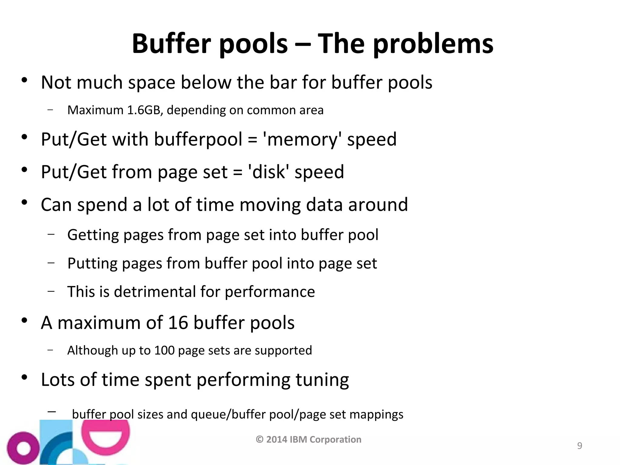 © 2014 IBM Corporation 
9 
Buffer pools – The problems 
 Not much space below the bar for buffer pools 
- Maximum 1.6GB, depending on common area 
 Put/Get with bufferpool = 'memory' speed 
 Put/Get from page set = 'disk' speed 
 Can spend a lot of time moving data around 
- Getting pages from page set into buffer pool 
- Putting pages from buffer pool into page set 
- This is detrimental for performance 
 A maximum of 16 buffer pools 
- Although up to 100 page sets are supported 
 Lots of time spent performing tuning 
- buffer pool sizes and queue/buffer pool/page set mappings 
 