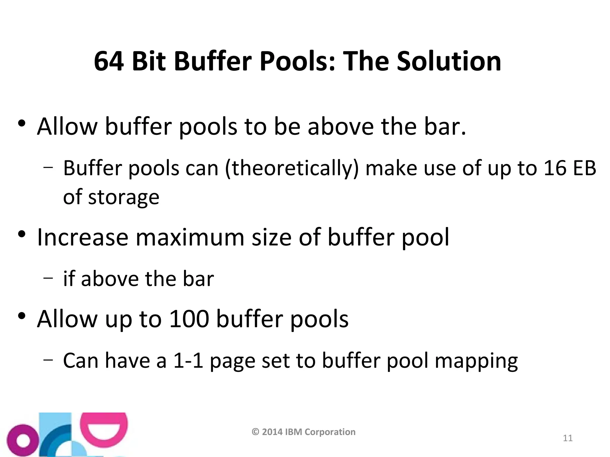 © 2014 IBM Corporation 
11 
64 Bit Buffer Pools: The Solution 
 Allow buffer pools to be above the bar. 
- Buffer pools can (theoretically) make use of up to 16 EB 
of storage 
 Increase maximum size of buffer pool 
- if above the bar 
 Allow up to 100 buffer pools 
- Can have a 1-1 page set to buffer pool mapping 
 
