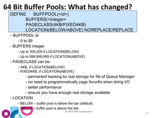© 2014 IBM Corporation 
15 
64 Bit Buffer Pools: What has changed? 
DEFINE BUFFPOOL(<id>) 
BUFFERS(<integer> 
PAGECLASS(4KB/FIXED4KB) 
LOCATION(BELOW/ABOVE) NOREPLACE/REPLACE 
- BUFFPOOL id 
- 0 to 99 
- BUFFERS integer 
- Up to 500,000 if LOCATION(BELOW) 
- Up to 999,999,999 if LOCATION(ABOVE) 
- PAGECLASS can be: 
- 4KB, if LOCATION(BELOW) 
- FIXED4KB, if LOCATION(ABOVE) 
- permanent backing by real storage for life of Queue Manager 
- no need to programmatically page fix/unfix when doing I/O 
- better performance 
- ensure you have enough real storage available 
- LOCATION 
- BELOW – buffer pool is below the bar (default) 
- ABOVE – buffer pool is above the bar 
 