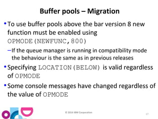© 2014 IBM Corporation 
17 
Buffer pools – Migration 
•To use buffer pools above the bar version 8 new 
function must be enabled using 
OPMODE(NEWFUNC,800) 
–If the queue manager is running in compatibility mode 
the behaviour is the same as in previous releases 
•Specifying LOCATION(BELOW) is valid regardless 
of OPMODE 
•Some console messages have changed regardless of 
the value of OPMODE 
 