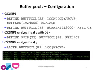 © 2014 IBM Corporation 
19 
Buffer pools – Configuration 
• CSQINP1 
– DEFINE BUFFPOOL(22) LOCATION(ABOVE) 
BUFFERS(1024000) REPLACE 
– DEFINE BUFFPOOL(88) BUFFERS(12000) REPLACE 
• CSQINP1 or dynamically with DSN 
– DEFINE PSID(22) BUFFPOOL(22) REPLACE 
• CSQINP2 or dynamically 
– ALTER BUFFPOOL(88) LOC(ABOVE) 
CSQP024I !MQ21 Request initiated for buffer pool 88 
CSQ9022I !MQ21 CSQPALTB ' ALTER BUFFPOOL' NORMAL COMPLETION 
CSQP023I !MQ21 Request completed for buffer pool 88, now has 12000 buffers 
CSQP054I !MQ21 Buffer pool 88 is now located above the bar 
 