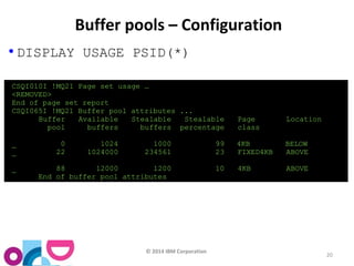 © 2014 IBM Corporation 
20 
Buffer pools – Configuration 
• DISPLAY USAGE PSID(*) 
CSQI010I !MQ21 Page set usage … 
<REMOVED> 
End of page set report 
CSQI065I !MQ21 Buffer pool attributes ... 
Buffer Available Stealable Stealable Page Location 
pool buffers buffers percentage class 
_ 0 1024 1000 99 4KB BELOW 
_ 22 1024000 234561 23 FIXED4KB ABOVE 
_ 88 12000 1200 10 4KB ABOVE 
End of buffer pool attributes 
 