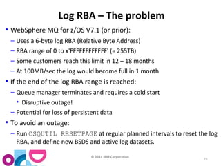 © 2014 IBM Corporation 
25 
Log RBA – The problem 
• WebSphere MQ for z/OS V7.1 (or prior): 
– Uses a 6-byte log RBA (Relative Byte Address) 
– RBA range of 0 to x'FFFFFFFFFFFF' (= 255TB) 
– Some customers reach this limit in 12 – 18 months 
– At 100MB/sec the log would become full in 1 month 
• If the end of the log RBA range is reached: 
– Queue manager terminates and requires a cold start 
• Disruptive outage! 
– Potential for loss of persistent data 
• To avoid an outage: 
– Run CSQUTIL RESETPAGE at regular planned intervals to reset the log 
RBA, and define new BSDS and active log datasets. 
 