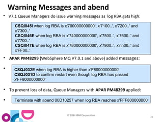© 2014 IBM Corporation 
26 
Warning Messages and abend 
 V7.1 Queue Managers do issue warning messages as log RBA gets high: 
CSQI045I when log RBA is x'700000000000', x'7100..', x'7200..' and 
x'7300..' 
CSQI046E when log RBA is x'740000000000', x'7500..', x'7600..' and 
x'7700..' 
CSQI047E when log RBA is x'780000000000', x'7900..', x'nn00..' and 
x'FF00..' 
 APAR PM48299 (WebSphere MQ V7.0.1 and above) added messages: 
 CSQJ032E when log RBA is higher than x'F80000000000' 
CSQJ031D to confirm restart even though log RBA has passed 
x'FF8000000000' 
 To prevent loss of data, Queue Managers with APAR PM48299 applied: 
 Terminate with abend 00D10257 when log RBA reaches x'FFF800000000' 
 