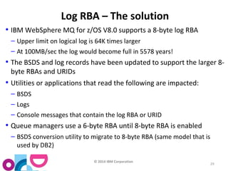 © 2014 IBM Corporation 
29 
Log RBA – The solution 
• IBM WebSphere MQ for z/OS V8.0 supports a 8-byte log RBA 
– Upper limit on logical log is 64K times larger 
– At 100MB/sec the log would become full in 5578 years! 
• The BSDS and log records have been updated to support the larger 8- 
byte RBAs and URIDs 
• Utilities or applications that read the following are impacted: 
– BSDS 
– Logs 
– Console messages that contain the log RBA or URID 
• Queue managers use a 6-byte RBA until 8-byte RBA is enabled 
– BSDS conversion utility to migrate to 8-byte RBA (same model that is 
used by DB2) 
 