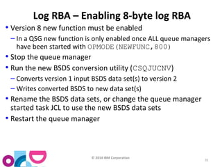 © 2014 IBM Corporation 
31 
Log RBA – Enabling 8-byte log RBA 
• Version 8 new function must be enabled 
– In a QSG new function is only enabled once ALL queue managers 
have been started with OPMODE(NEWFUNC,800) 
• Stop the queue manager 
• Run the new BSDS conversion utility (CSQJUCNV) 
– Converts version 1 input BSDS data set(s) to version 2 
–Writes converted BSDS to new data set(s) 
• Rename the BSDS data sets, or change the queue manager 
started task JCL to use the new BSDS data sets 
• Restart the queue manager 
 
