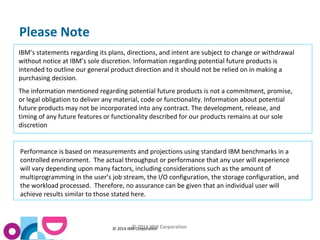 © © 2014 IBM C 2or0p1o4ra ItBioMn Corporation 
Please Note 
IBM’s statements regarding its plans, directions, and intent are subject to change or withdrawal 
without notice at IBM’s sole discretion. Information regarding potential future products is 
intended to outline our general product direction and it should not be relied on in making a 
purchasing decision. 
The information mentioned regarding potential future products is not a commitment, promise, 
or legal obligation to deliver any material, code or functionality. Information about potential 
future products may not be incorporated into any contract. The development, release, and 
timing of any future features or functionality described for our products remains at our sole 
discretion 
Performance is based on measurements and projections using standard IBM benchmarks in a 
controlled environment. The actual throughput or performance that any user will experience 
will vary depending upon many factors, including considerations such as the amount of 
multiprogramming in the user’s job stream, the I/O configuration, the storage configuration, and 
the workload processed. Therefore, no assurance can be given that an individual user will 
achieve results similar to those stated here. 
 